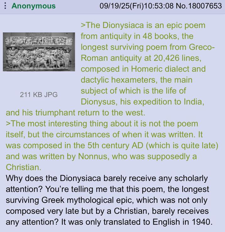 Anonymous 211 KB JPG 09/19/25(Fri)10:53:08 No. 18007653 >The Dionysiaca is an epic poem from antiquity in 48 books, the longest surviving poem from Greco- Roman antiquity at 20,426 lines, composed in Homeric dialect and dactylic hexameters, the main subject of which is the life of Dionysus, his expedition to India, and his triumphant return to the west. >The most interesting thing about it is not the poem itself, but the circumstances of when it was written. It was composed in the 5th century AD (which is quite late) and was written by Nonnus, who was supposedly a Christian. Why does the Dionysiaca barely receive any scholarly attention? You're telling me that this poem, the longest surviving Greek mythological epic, which was not only composed very late but by a Christian, barely receives any attention? It was only translated to English in 1940.