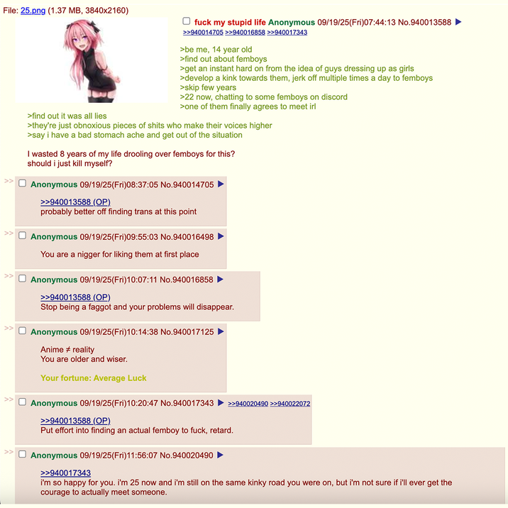 File: 25.png (1.37 MB, 3840x2160) >find out it was all lies ☐ f--- my stupid life Anonymous 09/19/25(Fri)07:44:13 No.940013588 ► >>940014705 >>940016858 >>940017343 >be me, 14 year old >find out about femboys >get an instant hard on from the idea of guys dressing up as girls >develop a kink towards them, j------- multiple times a day to femboys >skip few years >22 now, chatting to some femboys on discord >one of them finally agrees to meet irl >they're just obnoxious pieces of s---- who make their voices higher >say i have a bad stomach ache and get out of the situation I wasted 8 years of my life drooling over femboys for this? should i just kill myself? ☐ Anonymous 09/19/25(Fri)08:37:05 No.940014705 >>940013588 (OP). probably better off finding trans at this point ☐ Anonymous 09/19/25(Fri)09:55:03 No.940016498 You are a n----- for liking them at first place ☐ Anonymous 09/19/25(Fri)10:07:11 No.940016858 ► >>940013588 (OP) Stop being a f----- and your problems will disappear. ☐ Anonymous 09/19/25(Fri)10:14:38 No.940017125 ► Anime # reality You are older and wiser. Your fortune: Average Luck Anonymous 09/19/25(Fri)10:20:47 No.940017343 >>940020490 >>940022072 >>940013588 (OP). Put effort into finding an actual femboy to f---, retard. ☐ Anonymous 09/19/25(Fri)11:56:07 No.940020490 ► >>940017343 i'm so happy for you. i'm 25 now and i'm still on the same kinky road you were on, but i'm not sure if i'll ever get the courage to actually meet someone.