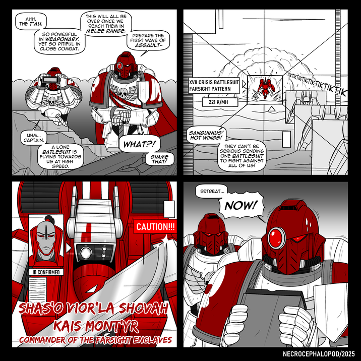 AHH, THE T'AU. SO POWERFUL IN WEAPONARY. YET SO PITIFUL IN CLOSE COMBAT. THIS WILL ALL BE OVER ONCE WE REACH THEM IN MELEE RANGE. PREPARE THE FIRST WAVE OF ASSAULT- инм... CAPTAIN. A LONE BATLESUIT IS FLYING TOWARDS US AT HIGH SPEED. WHAT?! GIMME THAT! ID CONFIRMED CAUTION!!! SHASO VIOR'LA SHOVAH KAIS MONTYR COMMANDER OF THE FARSIGHT ENCLAVES XV8 CRISIS BATTLESUIT FARSIGHT PATTERN 221 K/MH SANGUINIUS' HOT WINGS! THEY CAN'T BE SERIOUS SENDING ONE BATTLESUIT TO FIGHT AGAINST ALL OF US! RETREAT... NOW! A IKTIKTIKTIKTIKTIKTIKTIK NECROCEPHALOPOD/2025