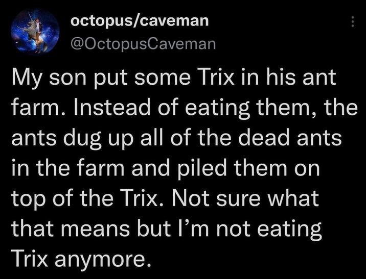 octopus/caveman @OctopusCaveman My son put some Trix in his ant farm. Instead of eating them, the ants dug up all of the dead ants in the farm and piled them on top of the Trix. Not sure what that means but I'm not eating Trix anymore.