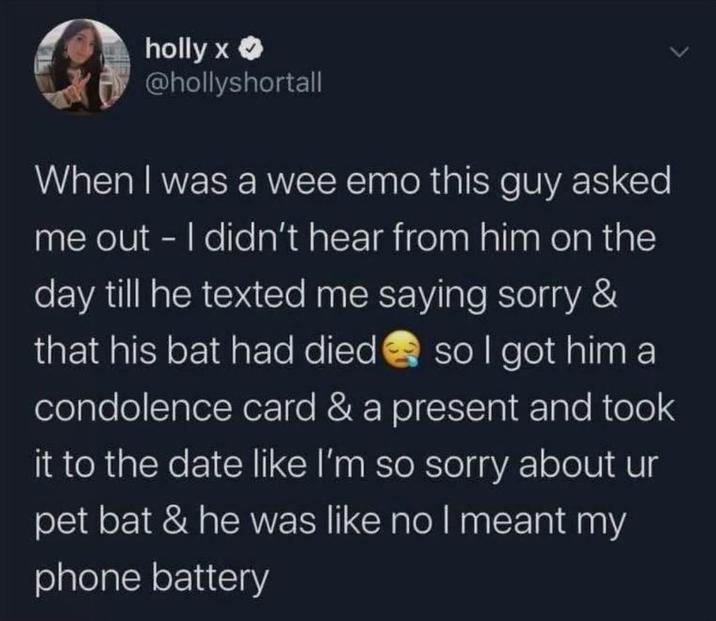 holly x >> @hollyshortall When I was a wee emo this guy asked me out - I didn't hear from him on the day till he texted me saying sorry & that his bat had died so I got him a condolence card & a present and took it to the date like I'm so sorry about ur pet bat & he was like no I meant my phone battery