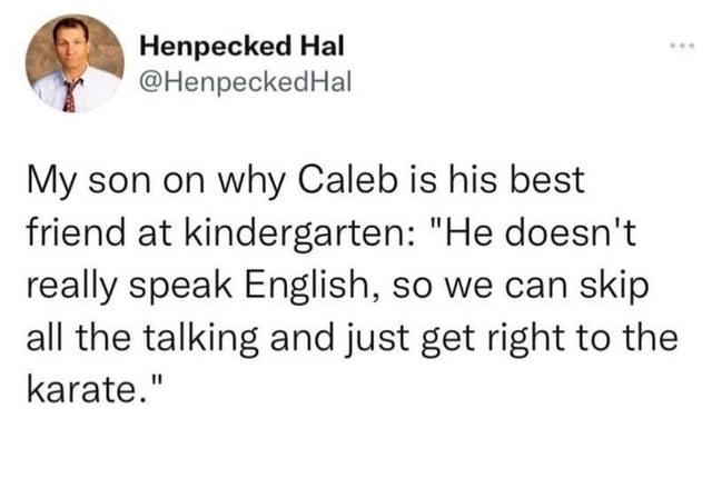 Henpecked Hal @Henpecked Hal My son on why Caleb is his best friend at kindergarten: "He doesn't really speak English, so we can skip all the talking and just get right to the karate."