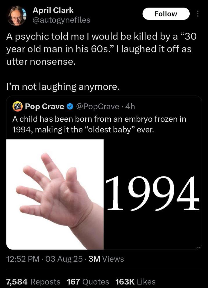April Clark @autogynefiles Follow A psychic told me I would be killed by a "30 year old man in his 60s." I laughed it off as utter nonsense. I'm not laughing anymore. CRAVE POP Pop Crave @PopCrave. 4h A child has been born from an embryo frozen in 1994, making it the "oldest baby" ever. 1994 • 12:52 PM • 03 Aug 25 3M Views 7,584 Reposts 167 Quotes 163K Likes rosh