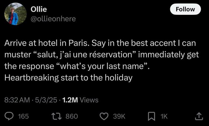 Ollie @ollieonhere Follow Arrive at hotel in Paris. Say in the best accent I can muster "salut, j'ai une réservation" immediately get the response "what's your last name". Heartbreaking start to the holiday 8:32 AM 5/3/25 1.2M Views 165 17860 39K 1K 企