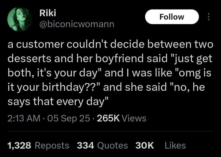 Riki Follow @biconicwomann a customer couldn't decide between two desserts and her boyfriend said "just get both, it's your day" and I was like "omg is it your birthday??" and she said "no, he says that every day" 2:13 AM - 05 Sep 25 265K Views 1,328 Reposts 334 Quotes 30K Likes
