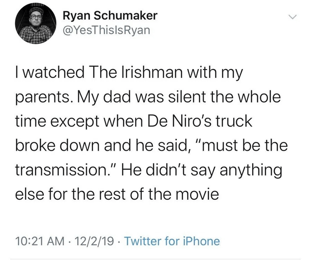 Ryan Schumaker @YesThislsRyan I watched The Irishman with my parents. My dad was silent the whole time except when De Niro's truck broke down and he said, "must be the transmission." He didn't say anything else for the rest of the movie 10:21 AM 12/2/19 Twitter for iPhone •