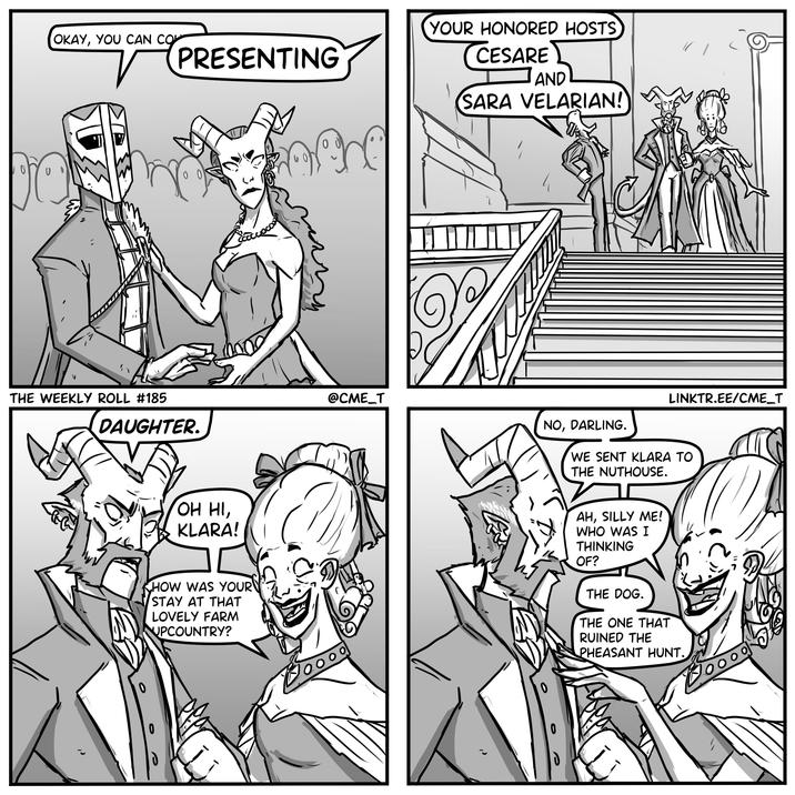 OKAY, YOU CAN CO 'n PRESENTING 00 YOUR HONORED HOSTS CESARE AND SARA VELARIAN! THE WEEKLY ROLL #185 @CME_T DAUGHTER. NO, DARLING. LINKTR.EE/CME_T WE SENT KLARA TO THE NUTHOUSE. OH HI, KLARA! HOW WAS YOUR STAY AT THAT LOVELY FARM UPCOUNTRY? AH, SILLY ME! WHO WAS I THINKING OF? THE DOG. THE ONE THAT RUINED THE PHEASANT HUNT. 0 0