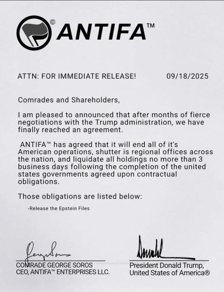 C ANTIFATM ATTN: FOR IMMEDIATE RELEASE! 09/18/2025 Comrades and Shareholders, I am pleased to announced that after months of fierce negotiations with the Trump administration, we have finally reached an agreement. ANTIFAT has agreed that it will end all of it's American operations, shutter is regional offices across the nation, and liquidate all holdings no more than 3 business days following the completion of the united states governments agreed upon contractual obligations. Those obligations are listed below: -Release the Epstein Files COMRADE GEORGE SOROS CEO, ANTIFAT ENTERPRISES LLC. Small President Donald Trump, United States of America®