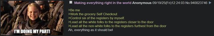I'M DOING MY PART! Making everything right in the world Anonymous 09/19/25(Fri)12:24:03 No.940023746 ► >Be me >Work the grocery Self Checkout >Control six of the registers by myself. >Lead all the white folks to the registers closer to the door >Lead all the non-white folks to the registers furthest from the door Ah, everything as it should be!