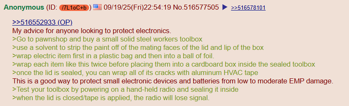 Anonymous (ID: /7L10C+b >>516552933 (OP) 09/19/25(Fri)22:54:19 No.516577505 >>516578101 My advice for anyone looking to protect electronics. >Go to pawnshop and buy a small solid steel workers toolbox >use a solvent to strip the paint off of the mating faces of the lid and lip of the box >wrap electric item first in a plastic bag and then into a ball of foil. >wrap each item like this twice before placing them into a cardboard box inside the sealed toolbox >once the lid is sealed, you can wrap all of its cracks with aluminum HVAC tape This is a good way to protect small electronic devices and batteries from low to moderate EMP damage. >Test your toolbox by powering on a hand-held radio and sealing it inside >when the lid is closed/tape is applied, the radio will lose signal.