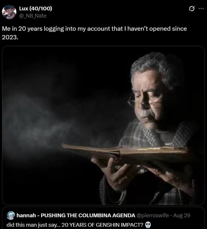 Me in 20 years logging into my account that I haven’t opened since 2023. Lux (40/100) @_N8_Nate Me in 20 years logging into my account that I haven't opened since 2023. hannah - PUSHING THE COLUMBINA AGENDA @pierroswife Aug 29 did this man just say... 20 YEARS OF GENSHIN IMPACT?
