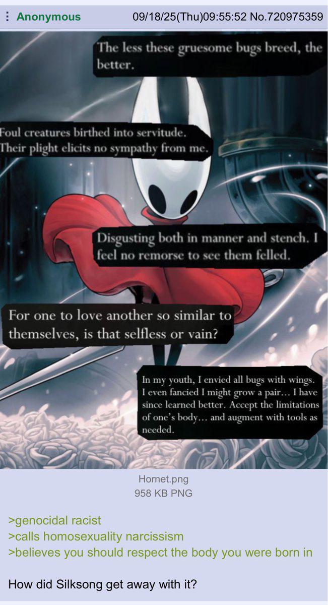 Anonymous 09/18/25(Thu)09:55:52 No.720975359 The less these gruesome bugs breed, the better. Foul creatures birthed into servitude. Their plight elicits no sympathy from me. Disgusting both in manner and stench. I feel no remorse to see them felled. For one to love another so similar to themselves, is that selfless or vain? In my youth, I envied all bugs with wings. I even fancied I might grow a pair... I have since learned better. Accept the limitations of one's body... and augment with tools as needed. Hornet.png 958 KB PNG >genocidal racist >calls homosexuality narcissism >believes you should respect the body you were born in How did Silksong get away with it?