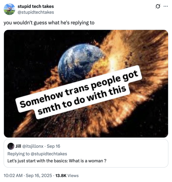 September 16th, 2025 tweet by @stupidtechtakes X user @stupidtechtakes tweeted the "Somehow Trans People Got Smth To Do With This" meme in response to a tweet that read, "Let's just start with the basics: What is a woman ?"