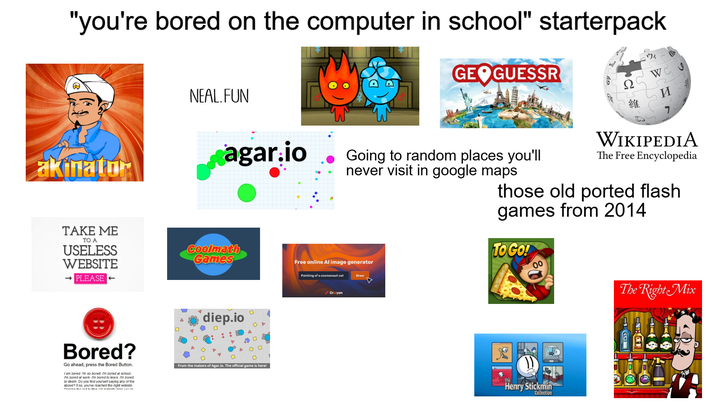 "you're bored on the computer in school" starterpack akinator NEAL.FUN GEOGUESSR agar.io Going to random places you'll never visit in google maps TAKE ME TO A USELESS WEBSITE Coolmath Games - PLEASE BB diep.io Ω 維 WC S И WIKIPEDIA The Free Encyclopedia those old ported flash games from 2014 TO GO! Free online Al image generator Painting of a cosmonaut cat Craiyon The Right Mix Bored? Go ahead, press the Bored Button. I am bored, I'm so bored. I'm bored at school I'm bored at work. I'm bored to tears I'm bored to death. Do you find yourself saying any of the above? If so, you've reached the right website. From the makers of Agar.io. The official game is here! Henry Stickmin Collection
