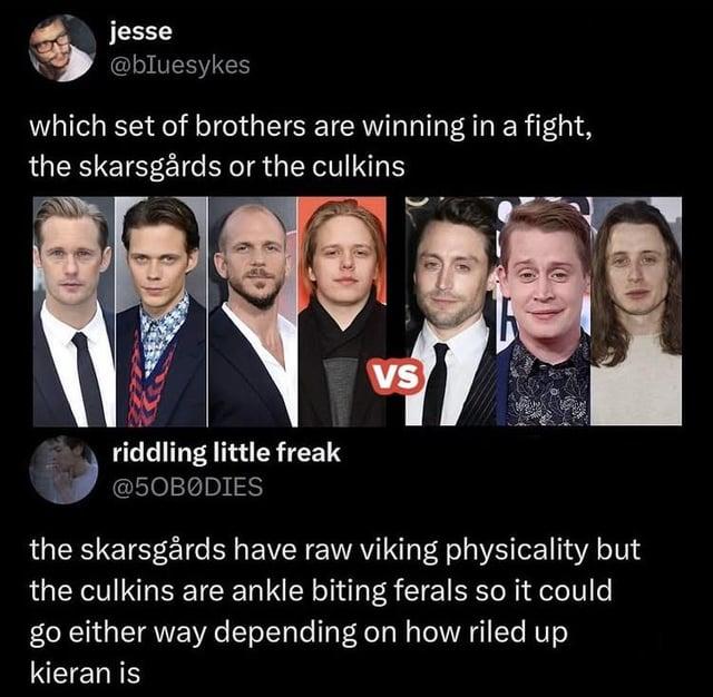 jesse @bluesykes which set of brothers are winning in a fight, the skarsgårds or the culkins VS riddling little freak @5OBODIES the skarsgårds have raw viking physicality but the culkins are ankle biting ferals so it could go either way depending on how riled up kieran is