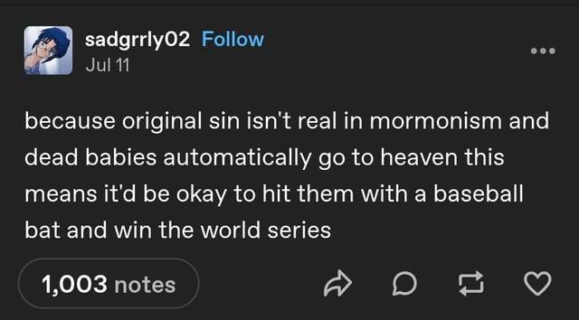 sadgrrly02 Follow Jul 11 because original sin isn't real in mormonism and dead babies automatically go to heaven this means it'd be okay to hit them with a baseball bat and win the world series 1,003 notes