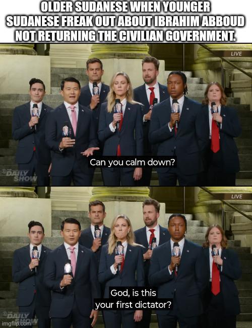 OLDER SUDANESE WHEN YOUNGER SUDANESE FREAK OUT ABOUT IBRAHIM ABBOUD NOT RETURNING THE CIVILIAN GOVERNMENT DAILY SHOW DAILY HO! imgflip.com Can you calm down? God, is this your first dictator? LIVE LIVE