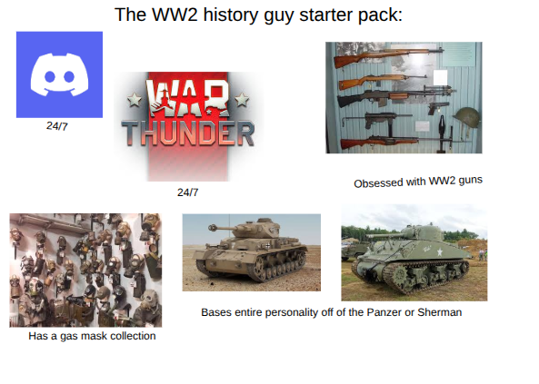 The WW2 history guy starter pack: 8 24/7 WAR THUNDER Obsessed with WW2 guns 24/7 Bases entire personality off of the Panzer or Sherman Has a gas mask collection