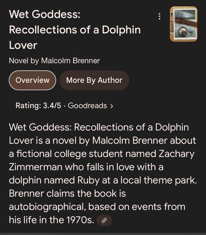 Wet Goddess: Recollections of a Dolphin Lover Novel by Malcolm Brenner Overview More By Author WEEGIDDESS Rating: 3.4/5 Goodreads > Wet Goddess: Recollections of a Dolphin Lover is a novel by Malcolm Brenner about a fictional college student named Zachary Zimmerman who falls in love with a dolphin named Ruby at a local theme park. Brenner claims the book is autobiographical, based on events from his life in the 1970s.