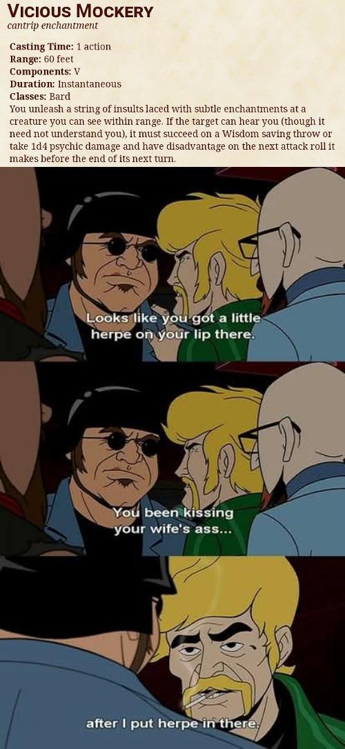 VICIOUS MOCKERY cantrip enchantment Casting Time: 1 action Range: 60 feet Components: V Duration: Instantaneous Classes: Bard You unleash a string of insults laced with subtle enchantments at a creature you can see within range. If the target can hear you (though it need not understand you), it must succeed on a Wisdom saving throw or take 1d4 psychic damage and have disadvantage on the next attack roll it makes before the end of its next turn. Looks like you got a little herpe on your lip there. You been kissing your wife's ass... after I put herpe in there.