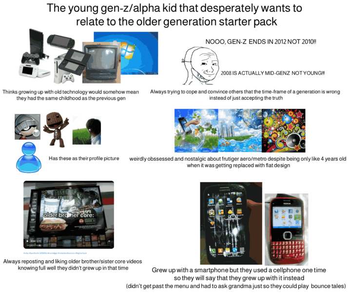 The young gen-z/alpha kid that desperately wants to relate to the older generation starter pack NOOO, GEN-Z ENDS IN 2012 NOT 2010!! Thinks growing up with old technology would somehow mean they had the same childhood as the previous gen ▶0:02/0:15 Has these as their profile picture INH SIT-UP 7799 older brother core: 2008 IS ACTUALLY MID-GENZ NOT YOUNG!!! Always trying to cope and convince others that the time-frame of a generation is wrong instead of just accepting the truth weirdly obssessed and nostalgic about frutiger aero/metro despite being only like 4 years old when it was getting replaced with flat design SAMSUNG NOKIA #vibe #aesthetic #2000s #nostalgia #olderbrothercore #highschool Always reposting and liking older brother/sister core videos knowing full well they didn't grew up in that time Grew up with a smartphone but they used a cellphone one time so they will say that they grew up with it instead (didn't get past the menu and had to ask grandma just so they could play bounce tales)