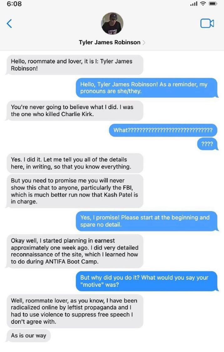 6:08 < Tyler James Robinson Hello, roommate and lover, it is I: Tyler James Robinson! Hello, Tyler James Robinson! As a reminder, my pronouns are she/they. You're never going to believe what I did. I was the one who killed Charlie Kirk. What??????? ????????? ???? Yes. I did it. Let me tell you all of the details here, in writing, so that you know everything. But you need to promise me you will never show this chat to anyone, particularly the FBI, which is much better run now that Kash Patel is in charge. Yes, I promise! Please start at the beginning and spare no detail. Okay well, I started planning in earnest approximately one week ago. I did very detailed reconnaissance of the site, which I learned how to do during ANTIFA Boot Camp. But why did you do it? What would you say your "motive" was? Well, roommate lover, as you know, I have been radicalized online by leftist propaganda and I had to use violence to suppress free speech I don't agree with. As is our way