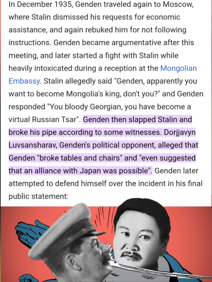 In December 1935, Genden traveled again to Moscow, where Stalin dismissed his requests for economic assistance, and again rebuked him for not following instructions. Genden became argumentative after this meeting, and later started a fight with Stalin while heavily intoxicated during a reception at the Mongolian Embassy. Stalin allegedly said "Genden, apparently you want to become Mongolia's king, don't you?" and Genden responded "You bloody Georgian, you have become a virtual Russian Tsar". Genden then slapped Stalin and broke his pipe according to some witnesses. Dorjjavyn Luvsansharav, Genden's political opponent, alleged that Genden "broke tables and chairs" and "even suggested that an alliance with Japan was possible". Genden later attempted to defend himself over the incident in his final public statement: