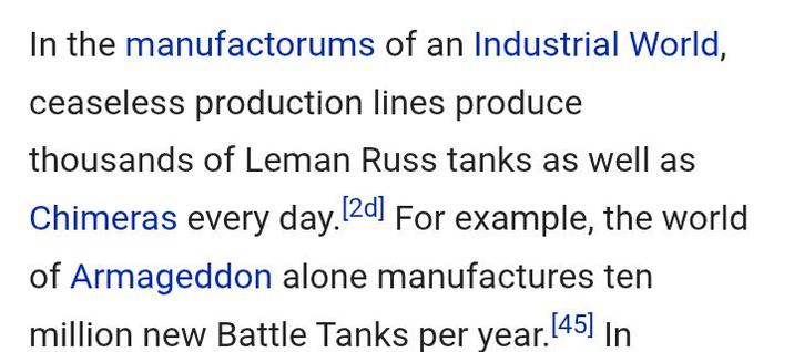 In the manufactorums of an Industrial World, ceaseless production lines produce thousands of Leman Russ tanks as well as Chimeras every day. [2d] For example, the world of Armageddon alone manufactures ten million new Battle Tanks per year. [45] In
