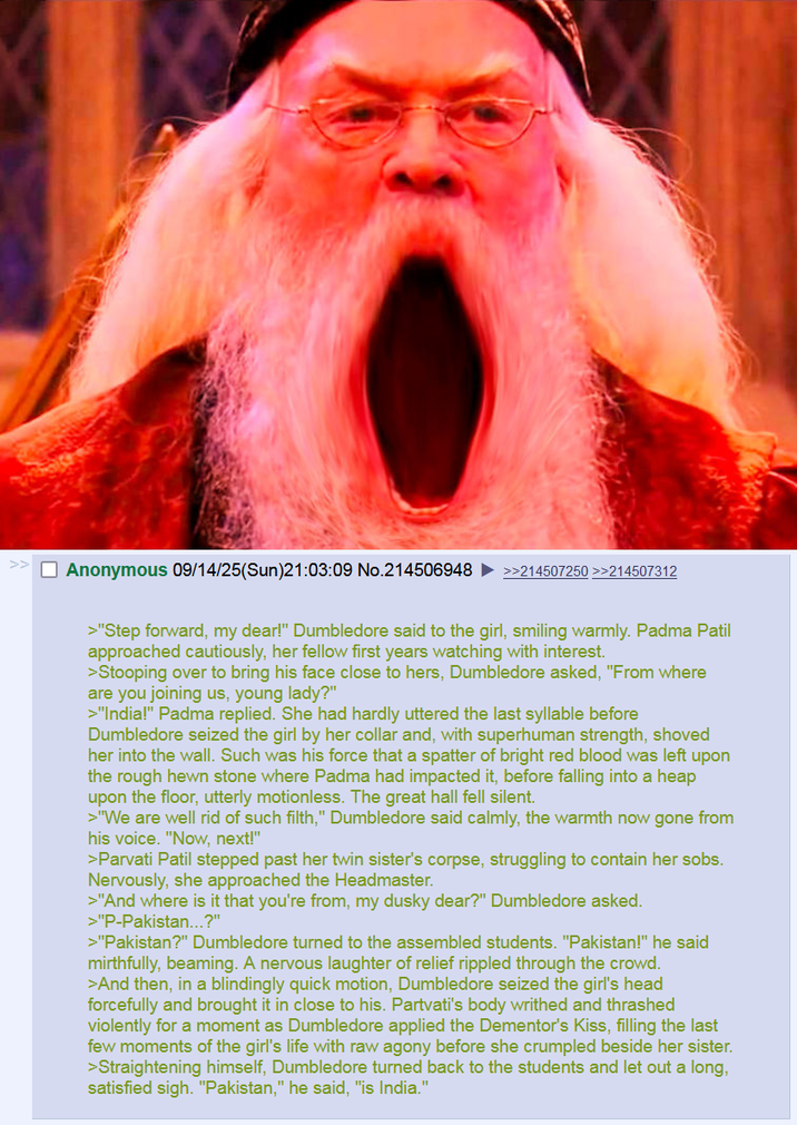 Anonymous 09/14/25(Sun)21:03:09 No.214506948 >>214507250 >>214507312 >"Step forward, my dear!" Dumbledore said to the girl, smiling warmly. Padma Patil approached cautiously, her fellow first years watching with interest. >Stooping over to bring his face close to hers, Dumbledore asked, "From where are you joining us, young lady?" >"India!" Padma replied. She had hardly uttered the last syllable before Dumbledore seized the girl by her collar and, with superhuman strength, shoved her into the wall. Such was his force that a spatter of bright red blood was left upon the rough hewn stone where Padma had impacted it, before falling into a heap upon the floor, utterly motionless. The great hall fell silent. >"We are well rid of such filth," Dumbledore said calmly, the warmth now gone from his voice. "Now, next!" >Parvati Patil stepped past her twin sister's corpse, struggling to contain her sobs. Nervously, she approached the Headmaster. >"And where is it that you're from, my dusky dear?" Dumbledore asked. >"P-Pakistan...?" >"Pakistan?" Dumbledore turned to the assembled students. "Pakistan!" he said mirthfully, beaming. A nervous laughter of relief rippled through the crowd. >And then, in a blindingly quick motion, Dumbledore seized the girl's head forcefully and brought it in close to his. Partvati's body writhed and thrashed violently for a moment as Dumbledore applied the Dementor's Kiss, filling the last few moments of the girl's life with raw agony before she crumpled beside her sister. >Straightening himself, Dumbledore turned back to the students and let out a long, satisfied sigh. "Pakistan," he said, "is India."