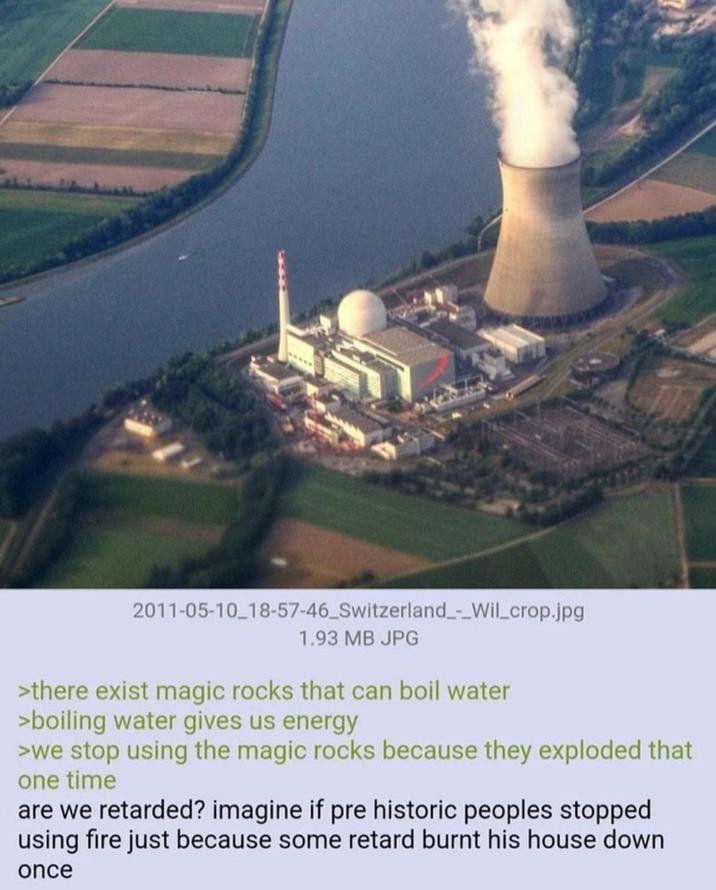 2011-05-10 18-57-46 Switzerland_-_Wil_crop.jpg 1.93 MB JPG >there exist magic rocks that can boil water >boiling water gives us energy >we stop using the magic rocks because they exploded that one time are we retarded? imagine if pre historic peoples stopped using fire just because some retard burnt his house down once