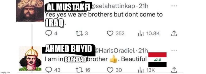imgflip.com AL MUSTAKFI@selahattinkap. 21h Yes yes we are brothers but dont come to IRAQ. 173 352 ili 10.8K AHMED BUYID @HarisOradiel 21h, I am in BAGHDADbrother . . Beautiful الله اكبر 43 1 16 30 13K ***