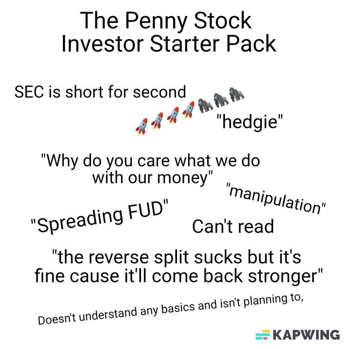 The Penny Stock Investor Starter Pack SEC is short for second 骨骨 77hhh "hedgie" "Why do you care what we do with our money" "Spreading FUD" "manipulation" Can't read "the reverse split sucks but it's fine cause it'll come back stronger" Doesn't understand any basics and isn't planning to, KAPWING