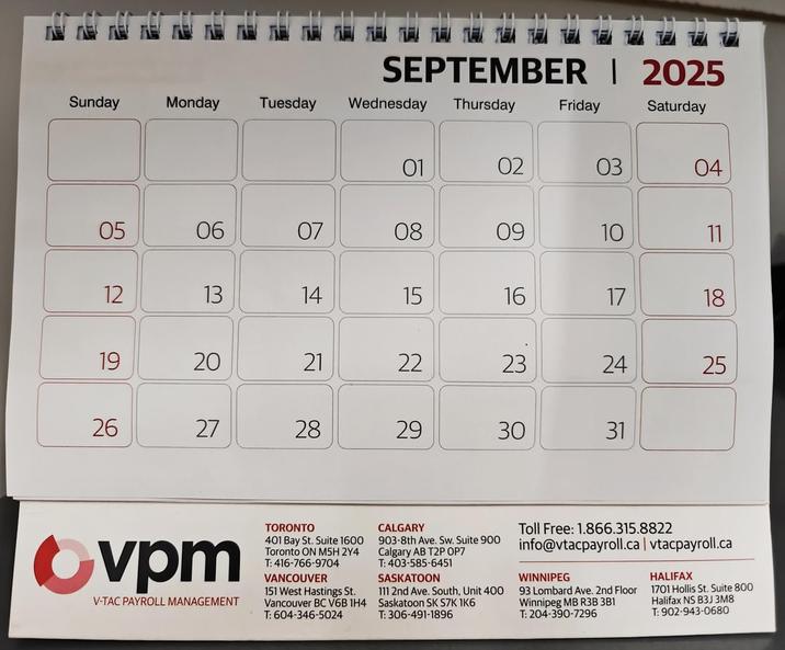 SEPTEMBER | 2025 Sunday Monday Tuesday Wednesday Thursday Friday Saturday 01 02 03 04 05 55 06 07 08 88 09 10 11 12 13 14 15 16 17 18 2 19 20 21 22 23 24 25 26 27 28 29 30 31 Ovpm V-TAC PAYROLL MANAGEMENT TORONTO 401 Bay St. Suite 1600 Toronto ON M5H 2Y4 T: 416-766-9704 VANCOUVER 151 West Hastings St. Vancouver BC V6B 1H4 T: 604-346-5024 CALGARY 903-8th Ave. Sw. Suite 900 Calgary AB T2P OP7 T: 403-585-6451 SASKATOON 111 2nd Ave. South, Unit 400 Saskatoon SK S7K 1K6 T: 306-491-1896 Toll Free: 1.866.315.8822 info@vtacpayroll.ca | vtacpayroll.ca WINNIPEG 93 Lombard Ave. 2nd Floor Winnipeg MB R3B 3B1 T: 204-390-7296 HALIFAX 1701 Hollis St. Suite 800 Halifax NS B3J 3M8 T: 902-943-0680