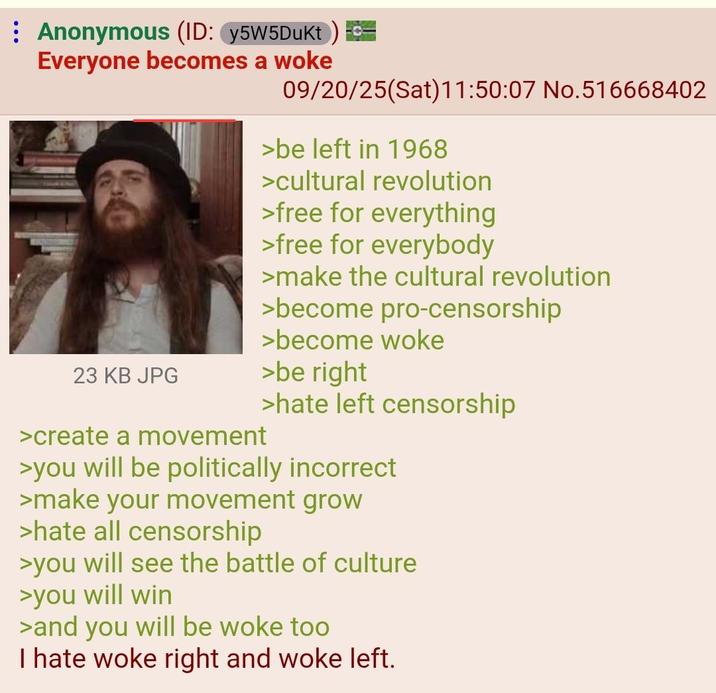 : Anonymous (ID: y5W5Dukt) Everyone becomes a woke 09/20/25(Sat) 11:50:07 No.516668402 >be left in 1968 >cultural revolution >free for everything >free for everybody >make the cultural revolution >become pro-censorship >become woke 23 KB JPG >be right >create a movement >hate left censorship >you will be politically incorrect >make your movement grow >hate all censorship >you will see the battle of culture >you will win >and you will be woke too I hate woke right and woke left.