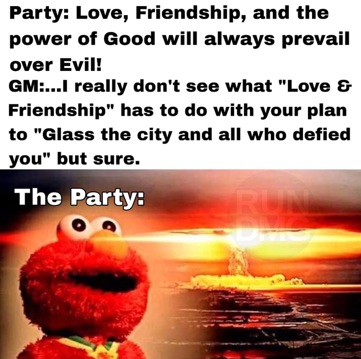 Party: Love, Friendship, and the power of Good will always prevail over Evil! GM:...I really don't see what "Love & Friendship" has to do with your plan to "Glass the city and all who defied you" but sure. The Party: RUN DMC