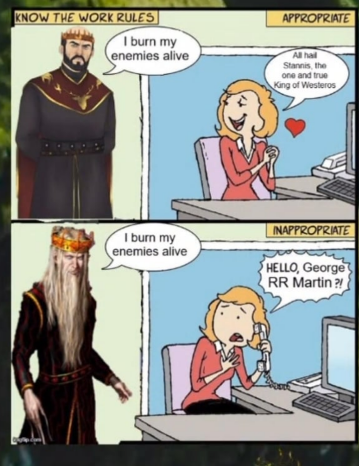 KNOW THE WORK RULES I burn my enemies alive APPROPRIATE All hail Stannis, the one and true King of Westeros I burn my enemies alive INAPPROPRIATE HELLO, George RR Martin?!