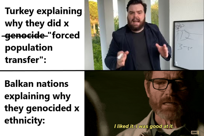 Turkey explaining why they did x -genocide-"forced population transfer": Balkan nations explaining why they genocided x ethnicity: I liked it. I was good at it. 3- амс