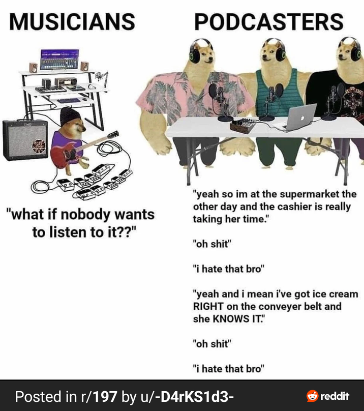 MUSICIANS PODCASTERS "what if nobody wants to listen to it??" "yeah so im at the supermarket the other day and the cashier is really taking her time." "oh s---" "i hate that bro" "yeah and i mean i've got ice cream RIGHT on the conveyer belt and she KNOWS IT!" "oh s---" "i hate that bro" Posted in r/197 by u/-D4rKS1d3- reddit