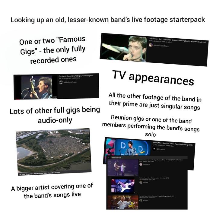 Looking up an old, lesser-known band's live footage starterpack One or two "Famous Gigs" - the only fully recorded ones 3:35 Joy Division - She's Lost Control (Live At Something Else Show) [Remastered] [HD] 10 mil. zhliadnutí - pred 12 rokmi Agustín Casas Solaro 1:21:09 The Jam In Concert Live At Bingley Hall Birmingham 647 tis. zhliadnutí - pred 9 rokmi AllModConsTheJam Lots of other full gigs being audio-only TV appearances All the other footage of the band in their prime are just singular songs Reunion gigs or one of the band members performing the band's songs solo The Stone Roses- Live at Spike Island-1990 - *Extended Version* A bigger artist covering one of the band's songs live ← stone roses live Johnny Marr - Bigmouth Strikes Again (Glastonbury 2019) 2,1 mil. zhliadnutí · pred 6 rokmi D D MUSIC BBC Music 1:32:18 The Stone Roses - Live at The Nippon Budokan, Tokyo - 21/4/2017 (Multi Angle Fan Video) 53 tis. zhliadnutí - pred 3 rokmi Ocityinthesky99 The Stone Roses - I Am The Resurrection - Live in Japan 2012 104 tis. zhliadnutí pred 12 rokmi fireshadow 11:43 The Stone Roses - I Wanna Be Adored - Hampden Glasgow June 24 2017 295 tis. zhliadnutí pred 8 rokmi iBounce TV