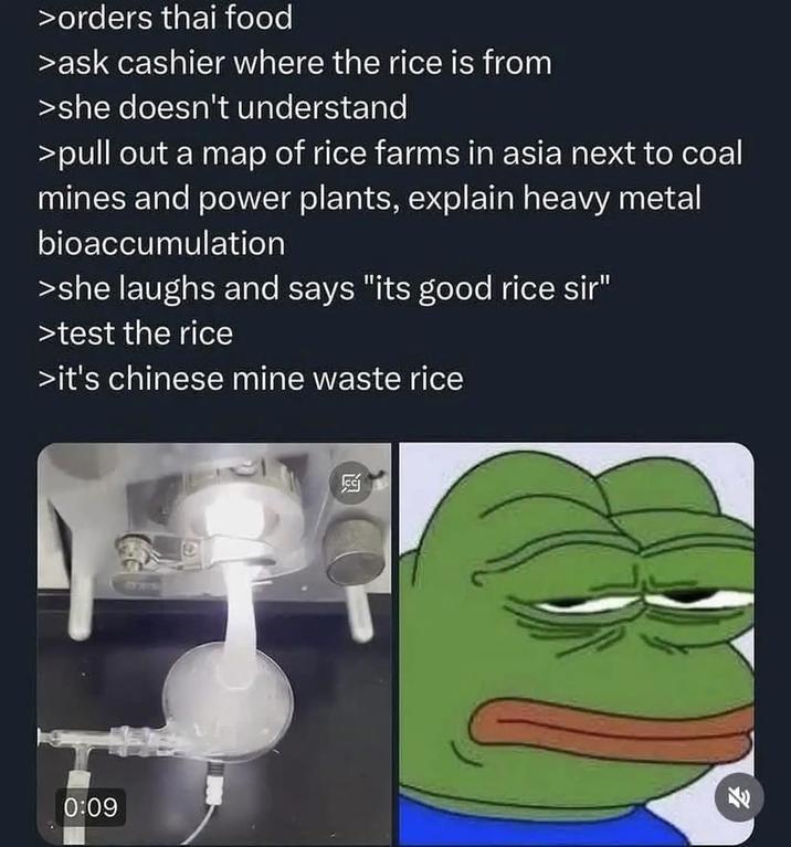 >orders thai food >ask cashier where the rice is from >she doesn't understand >pull out a map of rice farms in asia next to coal mines and power plants, explain heavy metal bioaccumulation >she laughs and says "its good rice sir" >test the rice >it's chinese mine waste rice 15215 0:09 Fr