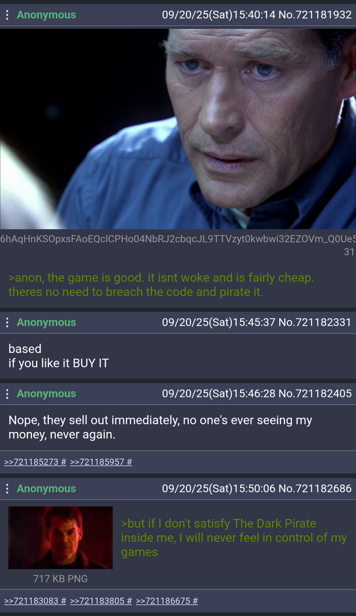 : Anonymous 09/20/25(Sat) 15:40:14 No.721181932 6hAqHnKSOpxsFAoEQcICPH004NbRJ2cbqcJL9TTVzyt0kwbwi32EZOVm_Q0Ue5 >anon, the game is good. it isnt woke and is fairly cheap. theres no need to breach the code and pirate it. : Anonymous 31 09/20/25(Sat) 15:45:37 No.721182331 based if you like it BUY IT : Anonymous 09/20/25(Sat) 15:46:28 No.721182405 Nope, they sell out immediately, no one's ever seeing my money, never again. >>721185273 # >>721185957 # : Anonymous 09/20/25(Sat) 15:50:06 No.721182686 >but if I don't satisfy The Dark Pirate inside me, I will never feel in control of my games 717 KB PNG >>721183083 # >>721183805 # >>721186675 #