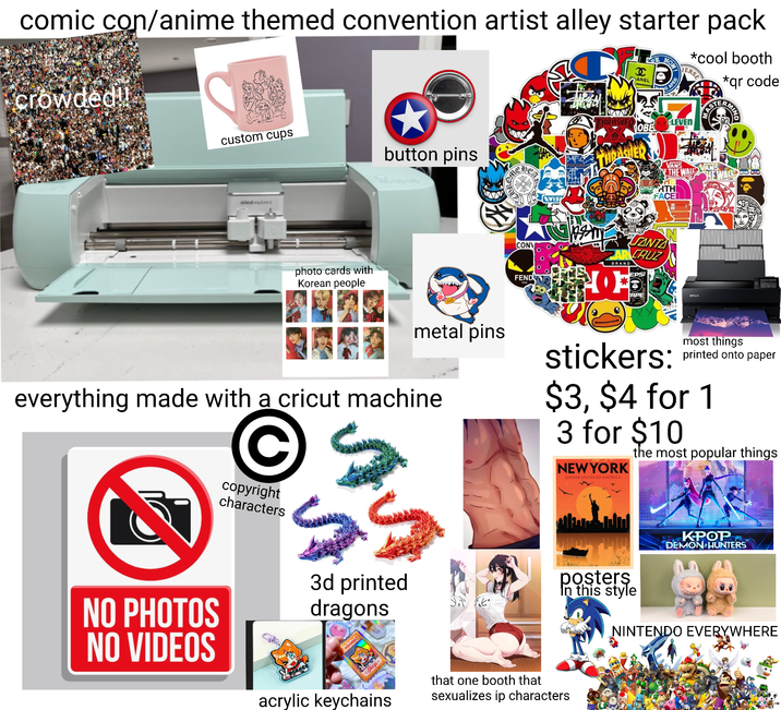 ANEL E NOW! GAPE® *cool booth VERS *qr code comic con/anime themed convention artist alley starter pack crowded!! custom cups button pins છે OME 啡 DEA EVIS CONV ERMIND MASTE THRASHER OBE DASHER ELEVEN VANS VANS THE WALL W RTH FACE JANTA PAR CRUZ BRAND EPSI EPSON cricut explore photo cards with Korean people FEND 0 APE metal pins stickers: most things printed onto paper $3, $4 for 1 3 for $10 NEW YORK UNITED STATES OF AMERICA the most popular things ON everything made with a cricut machine © copyright characters NO PHOTOS NO VIDEOS 3d printed dragons WELCOME Shop acrylic keychains posters シチビ this style that one booth that sexualizes ip characters KPOP DEMON HUNTERS NINTENDO EVERYWHERE