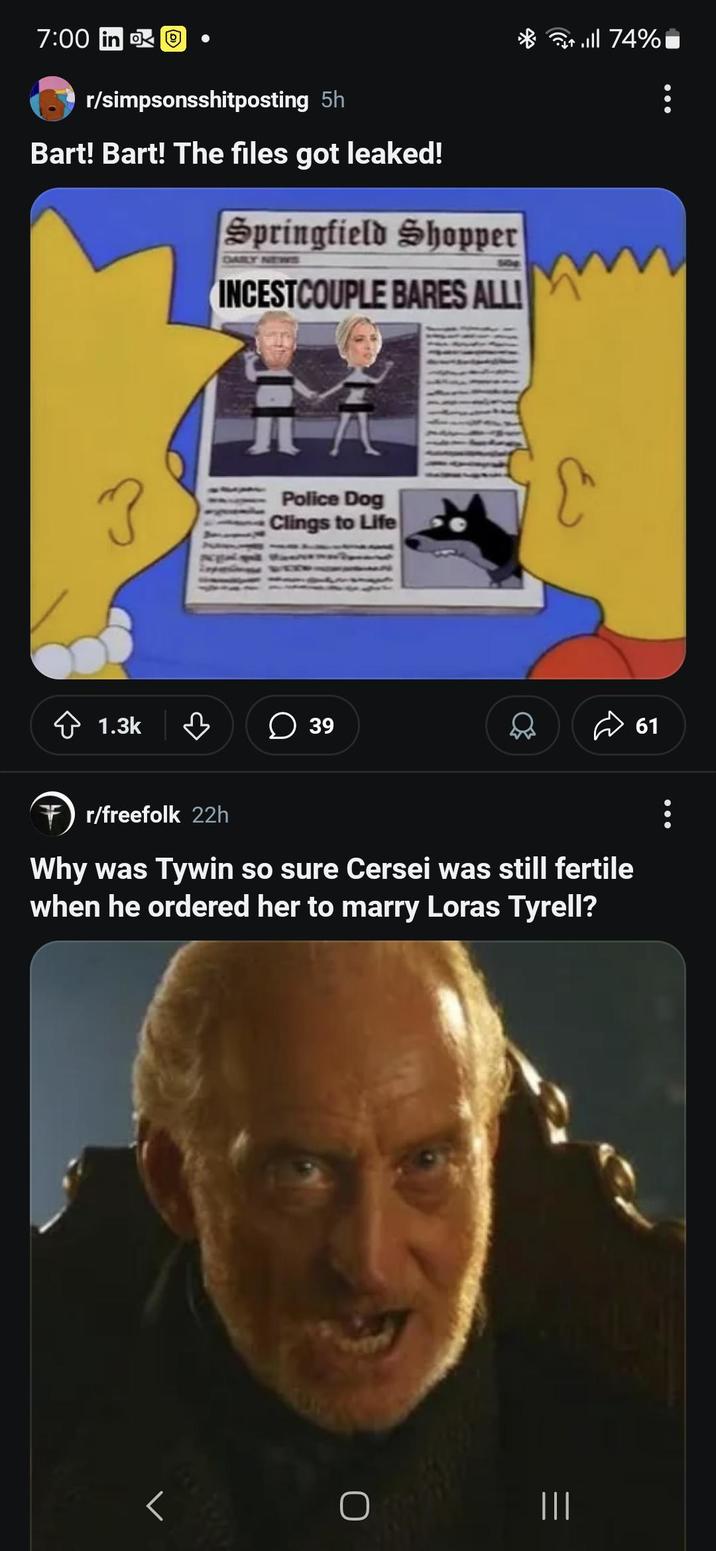 7:00 in O r/simpsonsshitposting 5h Bart! Bart! The files got leaked! Springfield Shopper 508 INCESTCOUPLE BARES ALL! ? 元 Police Dog Clings to Life 1.3k в ☐ 39 till 74% r/freefolk 22h Why was Tywin so sure Cersei was still fertile when he ordered her to marry Loras Tyrell? ||| 61