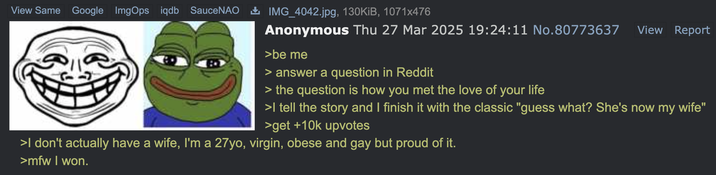View Same Google ImgOps iqdb SauceNAO ± IMG_4042.jpg, 130KiB, 1071x476 Anonymous Thu 27 Mar 2025 19:24:11 No.80773637 >be me > answer a question in Reddit > the question is how you met the love of your life View Report >I tell the story and I finish it with the classic "guess what? She's now my wife" >get +10k upvotes >I don't actually have a wife, I'm a 27yo, virgin, obese and gay but proud of it. >mfw I won.