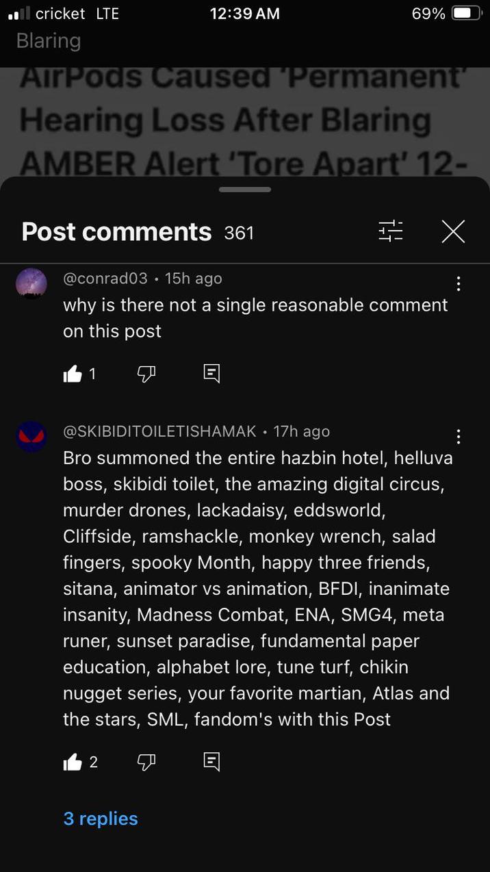 ■■ cricket LTE 12:39 AM Blaring 69% AirPods Caused 'Permanent' Hearing Loss After Blaring AMBER Alert 'Tore Apart' 12- Post comments 361 @conrad03 15h ago X why is there not a single reasonable comment on this post 1 ☑ @SKIBIDITOILETISHAMAK • 17h ago Bro summoned the entire hazbin hotel, helluva boss, skibidi toilet, the amazing digital circus, murder drones, lackadaisy, eddsworld, Cliffside, ramshackle, monkey wrench, salad fingers, spooky Month, happy three friends, sitana, animator vs animation, BFDI, inanimate insanity, Madness Combat, ENA, SMG4, meta runer, sunset paradise, fundamental paper education, alphabet lore, tune turf, chikin nugget series, your favorite martian, Atlas and the stars, SML, fandom's with this Post 2 川 3 replies