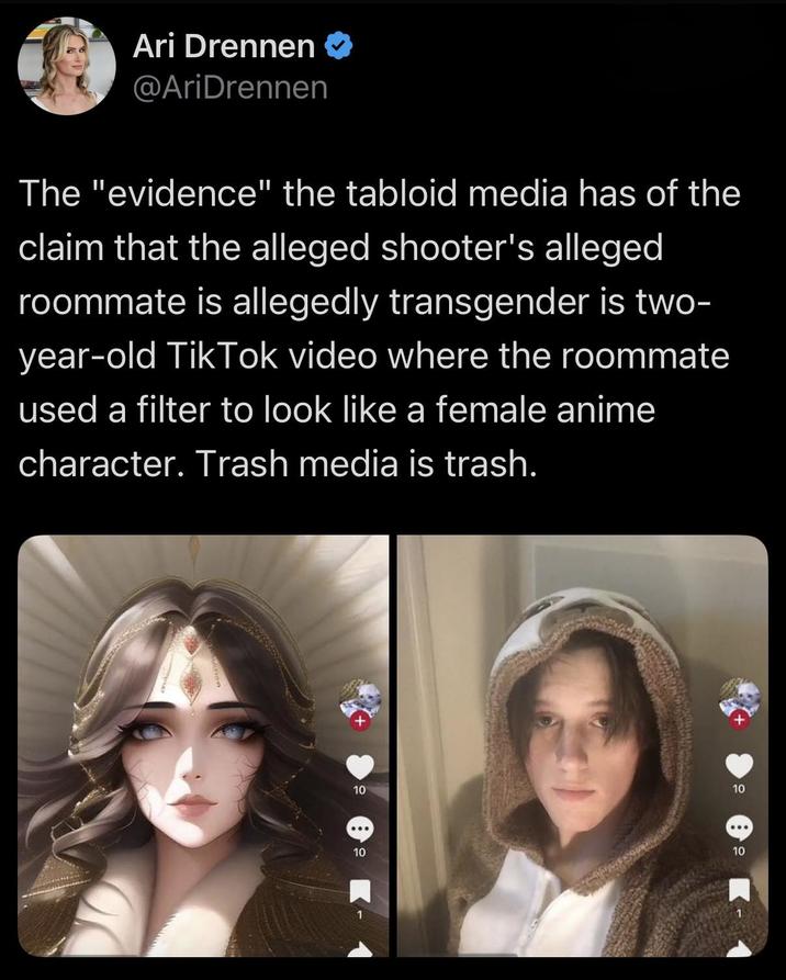 Ari Drennen @AriDrennen The "evidence" the tabloid media has of the claim that the alleged shooter's alleged roommate is allegedly transgender is two- year-old Tik Tok video where the roommate used a filter to look like a female anime character. Trash media is trash. 10 10 10 10
