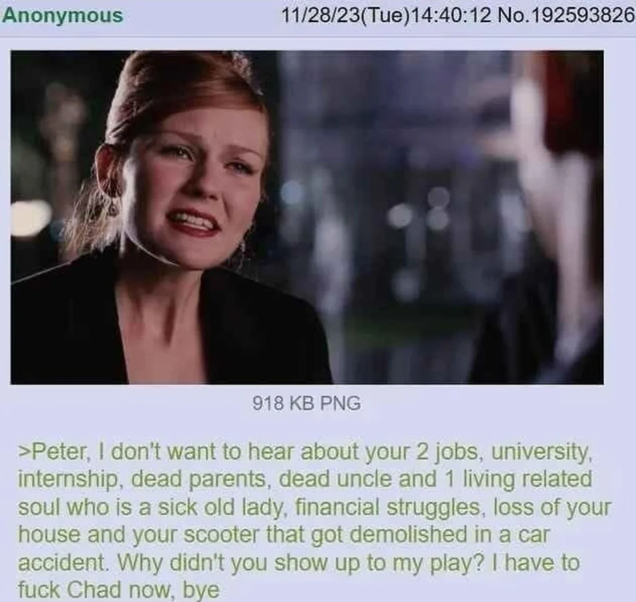 Anonymous 11/28/23(Tue)14:40:12 No. 192593826 918 KB PNG >Peter, I don't want to hear about your 2 jobs, university, internship, dead parents, dead uncle and 1 living related soul who is a sick old lady, financial struggles, loss of your house and your scooter that got demolished in a car accident. Why didn't you show up to my play? I have to f--- Chad now, bye
