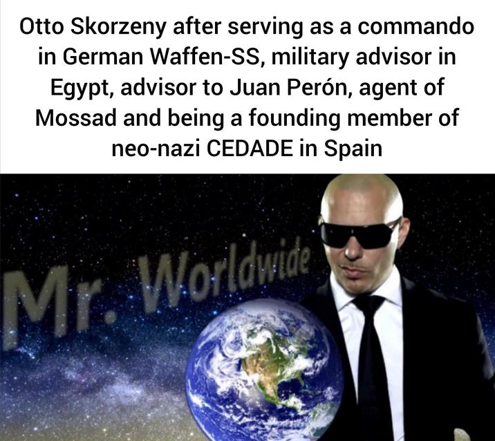 Otto Skorzeny after serving as a commando in German Waffen-SS, military advisor in Egypt, advisor to Juan Perón, agent of Mossad and being a founding member of neo-nazi CEDADE in Spain Mr. Worldwide