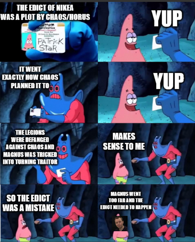 THE EDICT OF NIKEA WAS A PLOT BY CHAOS/HORUS ottom co PATrick StaR IT WENT EXACTLY HOW CHAOS PLANNED IT TO YUP YUP THE LEGIONS WERE DEFANGED AGAINST CHAOS AND MAGNUS WAS TRICKED INTO TURNING TRAITOR MAKES SENSE TO ME SO THE EDICT WAS A MISTAKE MAGNUS WENT TOO FAR AND THE EDICT NEEDED TO HAPPEN