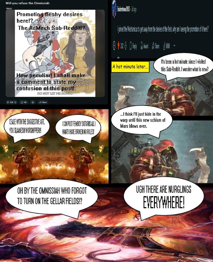 Will you refuse the Omnissiah Memes Promoting fleshy desires here!? The AdMech Sub-Reddit!? Enderstone 2033 2d ago joined the Mechanicus to get away from the desires of the flesh, why am I seeing the promotion of it here? How peculiar shall makesT a comment o WITH THE MECHANICUS BY to state OFFERING THE PRIESTHOOD GENE DEPOSITS. YOU confusion of this post! DO NOT LET ME DOWN. 2.3K 145 Share CEASE WITH THE SUGGESTIVE ART, YOU SLAANESH WORSHIPPER!!! I CAN POST FEMBOY SKITARIS ALLI WANT! I HAVE BROKEN NO RULES! A hot minute later.... It's been a hot minute since I visited this Sub-Reddit. I wonder what is new? ...I think I'll just hide in the warp until this new schism of Mars blows over. OH BY THE OMNISSIAH WHO FORGOT TO TURN ON THE GELLAR FIELDS!? UGH THERE ARE NURGLINGS EVERYWHERE!